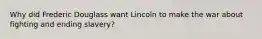 Why did Frederic Douglass want Lincoln to make the war about fighting and ending slavery?