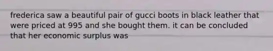 frederica saw a beautiful pair of gucci boots in black leather that were priced at 995 and she bought them. it can be concluded that her economic surplus was