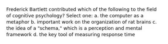 Frederick Bartlett contributed which of the following to the field of cognitive psychology? Select one: a. the computer as a metaphor b. important work on the organization of rat brains c. the idea of a "schema," which is a perception and mental framework d. the key tool of measuring response time