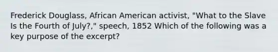 Frederick Douglass, African American activist, "What to the Slave Is the Fourth of July?," speech, 1852 Which of the following was a key purpose of the excerpt?