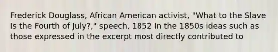 Frederick Douglass, African American activist, "What to the Slave Is the Fourth of July?," speech, 1852 In the 1850s ideas such as those expressed in the excerpt most directly contributed to