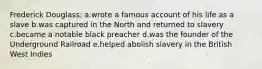 Frederick Douglass: a.wrote a famous account of his life as a slave b.was captured in the North and returned to slavery c.became a notable black preacher d.was the founder of the Underground Railroad e.helped abolish slavery in the British West Indies