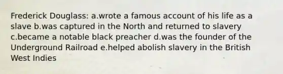 Frederick Douglass: a.wrote a famous account of his life as a slave b.was captured in the North and returned to slavery c.became a notable black preacher d.was the founder of the Underground Railroad e.helped abolish slavery in the British West Indies