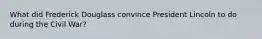 What did Frederick Douglass convince President Lincoln to do during the Civil War?