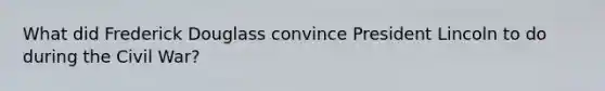 What did Frederick Douglass convince President Lincoln to do during the Civil War?