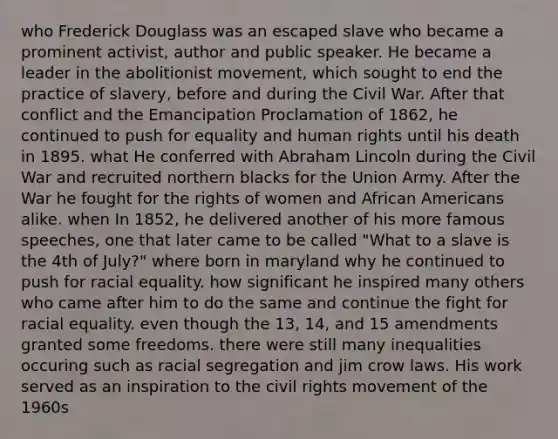 who Frederick Douglass was an escaped slave who became a prominent activist, author and public speaker. He became a leader in the abolitionist movement, which sought to end the practice of slavery, before and during the Civil War. After that conflict and the Emancipation Proclamation of 1862, he continued to push for equality and human rights until his death in 1895. what He conferred with Abraham Lincoln during the Civil War and recruited northern blacks for the Union Army. After the War he fought for the rights of women and African Americans alike. when In 1852, he delivered another of his more famous speeches, one that later came to be called "What to a slave is the 4th of July?" where born in maryland why he continued to push for racial equality. how significant he inspired many others who came after him to do the same and continue the fight for racial equality. even though the 13, 14, and 15 amendments granted some freedoms. there were still many inequalities occuring such as racial segregation and jim crow laws. His work served as an inspiration to the civil rights movement of the 1960s