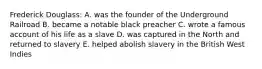 Frederick Douglass: A. was the founder of the Underground Railroad B. became a notable black preacher C. wrote a famous account of his life as a slave D. was captured in the North and returned to slavery E. helped abolish slavery in the British West Indies