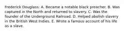 Frederick Douglass: A. Became a notable black preacher. B. Was captured in the North and returned to slavery. C. Was the founder of the Underground Railroad. D. Helped abolish slavery in the British West Indies. E. Wrote a famous account of his life as a slave.