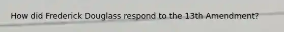 How did Frederick Douglass respond to the 13th Amendment?