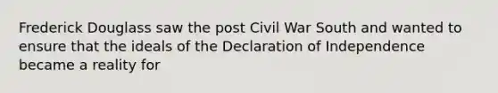 Frederick Douglass saw the post Civil War South and wanted to ensure that the ideals of the Declaration of Independence became a reality for