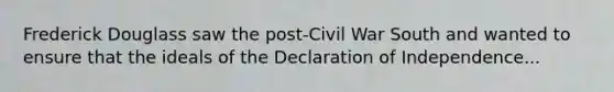 Frederick Douglass saw the post-Civil War South and wanted to ensure that the ideals of the Declaration of Independence...