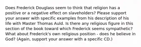 Does Frederick Douglass seem to think that religion has a positive or a negative effect on slaveholders? Please support your answer with specific examples from his description of his life with Master Thomas Auld. Is there any religious figure in this section of the book toward which Frederick seems sympathetic? What about Frederick's own religious position - does he believe in God? (Again, support your answer with a specific CD.)