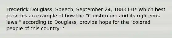 Frederick Douglass, Speech, September 24, 1883 (3)* Which best provides an example of how the "Constitution and its righteous laws," according to Douglass, provide hope for the "colored people of this country"?