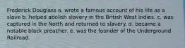Frederick Douglass a. wrote a famous account of his life as a slave b. helped abolish slavery in the British West Indies. c. was captured in the North and returned to slavery. d. became a notable black preacher. e. was the founder of the Underground Railroad.