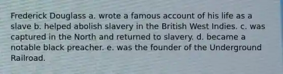 Frederick Douglass a. wrote a famous account of his life as a slave b. helped abolish slavery in the British West Indies. c. was captured in the North and returned to slavery. d. became a notable black preacher. e. was the founder of the Underground Railroad.