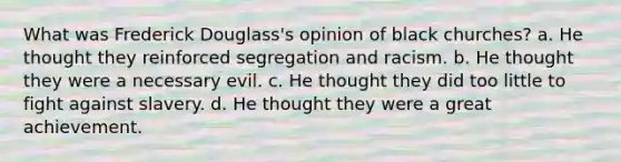 What was Frederick Douglass's opinion of black churches? a. He thought they reinforced segregation and racism. b. He thought they were a necessary evil. c. He thought they did too little to fight against slavery. d. He thought they were a great achievement.