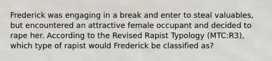 Frederick was engaging in a break and enter to steal valuables, but encountered an attractive female occupant and decided to rape her. According to the Revised Rapist Typology (MTC:R3), which type of rapist would Frederick be classified as?