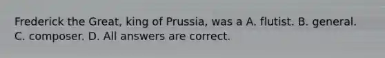 Frederick the Great, king of Prussia, was a A. flutist. B. general. C. composer. D. All answers are correct.