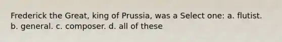 Frederick the Great, king of Prussia, was a Select one: a. flutist. b. general. c. composer. d. all of these