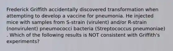 Frederick Griffith accidentally discovered transformation when attempting to develop a vaccine for pneumonia. He injected mice with samples from S-strain (virulent) and/or R-strain (nonvirulent) pneumococci bacteria (Streptococcus pneumoniae) . Which of the following results is NOT consistent with Griffith's experiments?