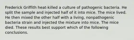 Frederick Griffith heat-killed a culture of pathogenic bacteria. He split the sample and injected half of it into mice. The mice lived. He then mixed the other half with a living, nonpathogenic bacteria strain and injected the mixture into mice. The mice died. These results best support which of the following conclusions.