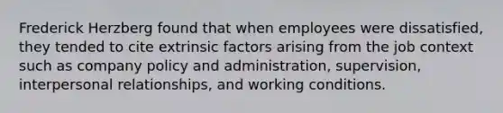 Frederick Herzberg found that when employees were dissatisfied, they tended to cite extrinsic factors arising from the job context such as company policy and administration, supervision, interpersonal relationships, and working conditions.