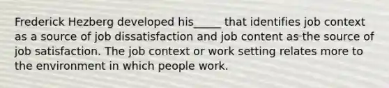 Frederick Hezberg developed his_____ that identifies job context as a source of job dissatisfaction and job content as the source of job satisfaction. The job context or work setting relates more to the environment in which people work.