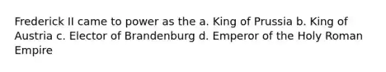 Frederick II came to power as the a. King of Prussia b. King of Austria c. Elector of Brandenburg d. Emperor of the Holy Roman Empire