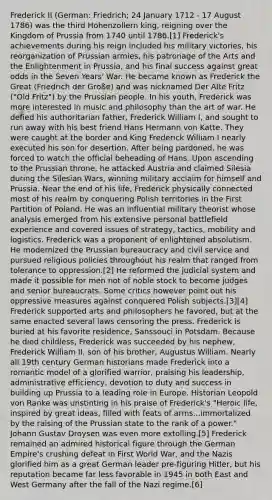 Frederick II (German: Friedrich; 24 January 1712 - 17 August 1786) was the third Hohenzollern king, reigning over the Kingdom of Prussia from 1740 until 1786.[1] Frederick's achievements during his reign included his military victories, his reorganization of Prussian armies, his patronage of the Arts and the Enlightenment in Prussia, and his final success against great odds in the Seven Years' War. He became known as Frederick the Great (Friedrich der Große) and was nicknamed Der Alte Fritz ("Old Fritz") by the Prussian people. In his youth, Frederick was more interested in music and philosophy than the art of war. He defied his authoritarian father, Frederick William I, and sought to run away with his best friend Hans Hermann von Katte. They were caught at the border and King Frederick William I nearly executed his son for desertion. After being pardoned, he was forced to watch the official beheading of Hans. Upon ascending to the Prussian throne, he attacked Austria and claimed Silesia during the Silesian Wars, winning military acclaim for himself and Prussia. Near the end of his life, Frederick physically connected most of his realm by conquering Polish territories in the First Partition of Poland. He was an influential military theorist whose analysis emerged from his extensive personal battlefield experience and covered issues of strategy, tactics, mobility and logistics. Frederick was a proponent of enlightened absolutism. He modernized the Prussian bureaucracy and civil service and pursued religious policies throughout his realm that ranged from tolerance to oppression.[2] He reformed the judicial system and made it possible for men not of noble stock to become judges and senior bureaucrats. Some critics however point out his oppressive measures against conquered Polish subjects.[3][4] Frederick supported arts and philosophers he favored, but at the same enacted several laws censoring the press. Frederick is buried at his favorite residence, Sanssouci in Potsdam. Because he died childless, Frederick was succeeded by his nephew, Frederick William II, son of his brother, Augustus William. Nearly all 19th century German historians made Frederick into a romantic model of a glorified warrior, praising his leadership, administrative efficiency, devotion to duty and success in building up Prussia to a leading role in Europe. Historian Leopold von Ranke was unstinting in his praise of Frederick's "Heroic life, inspired by great ideas, filled with feats of arms...immortalized by the raising of the Prussian state to the rank of a power." Johann Gustav Droysen was even more extolling.[5] Frederick remained an admired historical figure through the German Empire's crushing defeat in First World War, and the Nazis glorified him as a great German leader pre-figuring Hitler, but his reputation became far less favorable in 1945 in both East and West Germany after the fall of the Nazi regime.[6]