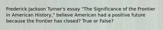 Frederick Jackson Turner's essay "The Significance of the Frontier in American History," believe American had a positive future because the frontier has closed? True or False?