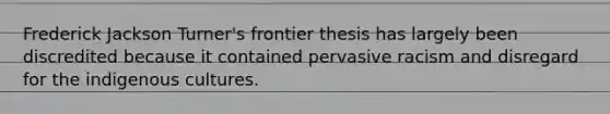 Frederick Jackson Turner's frontier thesis has largely been discredited because it contained pervasive racism and disregard for the indigenous cultures.