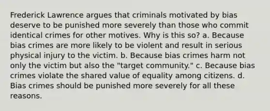 Frederick Lawrence argues that criminals motivated by bias deserve to be punished more severely than those who commit identical crimes for other motives. Why is this so? a. Because bias crimes are more likely to be violent and result in serious physical injury to the victim. b. Because bias crimes harm not only the victim but also the "target community." c. Because bias crimes violate the shared value of equality among citizens. d. Bias crimes should be punished more severely for all these reasons.