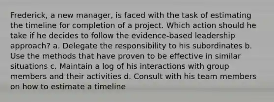 Frederick, a new manager, is faced with the task of estimating the timeline for completion of a project. Which action should he take if he decides to follow the evidence-based leadership approach? a. Delegate the responsibility to his subordinates b. Use the methods that have proven to be effective in similar situations c. Maintain a log of his interactions with group members and their activities d. Consult with his team members on how to estimate a timeline