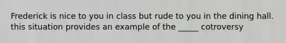 Frederick is nice to you in class but rude to you in the dining hall. this situation provides an example of the _____ cotroversy