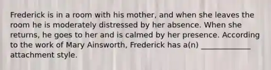 Frederick is in a room with his mother, and when she leaves the room he is moderately distressed by her absence. When she returns, he goes to her and is calmed by her presence. According to the work of Mary Ainsworth, Frederick has a(n) _____________ attachment style.