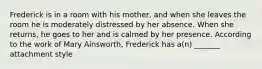 Frederick is in a room with his mother, and when she leaves the room he is moderately distressed by her absence. When she returns, he goes to her and is calmed by her presence. According to the work of Mary Ainsworth, Frederick has a(n) _______ attachment style