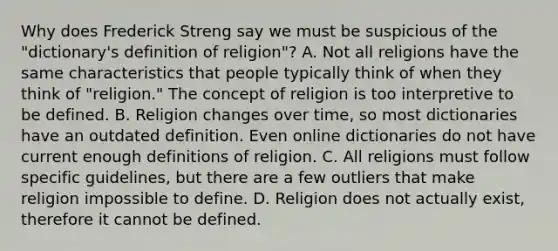 Why does Frederick Streng say we must be suspicious of the "dictionary's definition of religion"? A. Not all religions have the same characteristics that people typically think of when they think of "religion." The concept of religion is too interpretive to be defined. B. Religion changes over time, so most dictionaries have an outdated definition. Even online dictionaries do not have current enough definitions of religion. C. All religions must follow specific guidelines, but there are a few outliers that make religion impossible to define. D. Religion does not actually exist, therefore it cannot be defined.