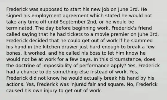 Frederick was supposed to start his new job on June 3rd. He signed his employment agreement which stated he would not take any time off until September 2nd, or he would be terminated. The day before beginning work, Frederick's friend called saying that he had tickets to a movie premier on June 3rd. Frederick decided that he could get out of work if he slammed his hand in the kitchen drawer just hard enough to break a few bones. It worked, and he called his boss to let him know he would not be at work for a few days. In this circumstance, does the doctrine of impossibility of performance apply? Yes, Frederick had a chance to do something else instead of work. Yes, Frederick did not know he would actually break his hand by his actions. Yes, Frederick was injured fair and square. No, Frederick caused his own injury to get out of work.