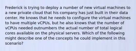 Frederick is trying to deploy a number of new virtual machines to a new private cloud that his company has just built in their data center. He knows that he needs to configure the virtual machines to have multiple vCPUs, but he also knows that the number of vCPUs needed outnumbers the actual number of total logical cores available on the physical servers. Which of the following might describe one of the concepts he could implement in this scenario?