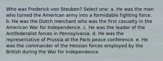 Who was Frederick von Steuben? Select one: a. He was the man who turned the American army into a formidable fighting force. b. He was the Dutch merchant who was the first casualty in the American War for Independence. c. He was the leader of the Antifederalist forces in Pennsylvania. d. He was the representative of Prussia at the Paris peace conference. e. He was the commander of the Hessian forces employed by the British during the War for Independence.