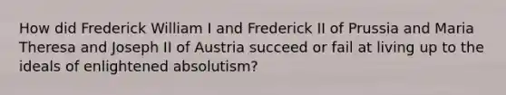 How did Frederick William I and Frederick II of Prussia and Maria Theresa and Joseph II of Austria succeed or fail at living up to the ideals of enlightened absolutism?