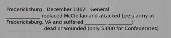 Fredericksburg - December 1862 - General ____________ ______________ replaced McClellan and attacked Lee's army at Fredericksburg, VA and suffered _________ __________: _______________ dead or wounded (only 5,000 for Confederates)