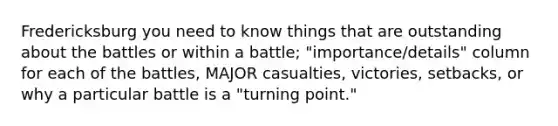 Fredericksburg you need to know things that are outstanding about the battles or within a battle; "importance/details" column for each of the battles, MAJOR casualties, victories, setbacks, or why a particular battle is a "turning point."