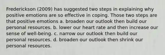 Frederickson (2009) has suggested two steps in explaining why positive emotions are so effective in coping. Those two steps are that positive emotions a. broaden our outlook then build our personal resources. b. lower our heart rate and then increase our sense of well-being. c. narrow our outlook then build our personal resources. d. broaden our outlook then shrink our personal resources.