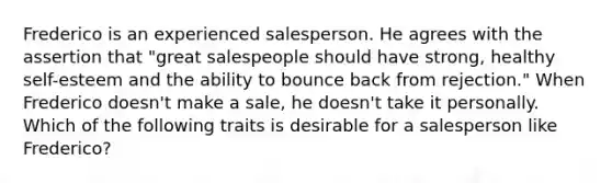 Frederico is an experienced salesperson. He agrees with the assertion that "great salespeople should have strong, healthy self-esteem and the ability to bounce back from rejection." When Frederico doesn't make a sale, he doesn't take it personally. Which of the following traits is desirable for a salesperson like Frederico?