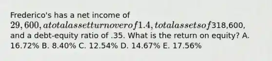 Frederico's has a net income of 29,600, a total asset turnover of 1.4, total assets of318,600, and a debt-equity ratio of .35. What is the return on equity? A. 16.72% B. 8.40% C. 12.54% D. 14.67% E. 17.56%