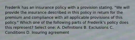 Frederik has an insurance policy with a provision stating, "We will provide the insurance described in this policy in return for the premium and compliance with all applicable provisions of this policy." Which one of the following parts of Frederik's policy does this represent? Select one: A. Definitions B. Exclusions C. Conditions D. Insuring agreement