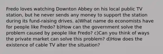 Fredo loves watching Downton Abbey on his local public TV station, but he never sends any money to support the station during its fund-raising drives. a)What name do economists have for people like Fredo? b)How can the government solve the problem caused by people like Fredo? c)Can you think of ways the private market can solve this problem? d)How does the existence of cable TV alter the situation?