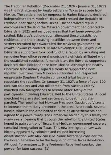 The Fredonian Rebellion (December 21, 1826 - January 31, 1827) was the first attempt by Anglo settlers in Texas to secede from Mexico. The settlers, led by empresario Haden Edwards, declared independence from Mexican Texas and created the Republic of Fredonia near Nacogdoches, Texas. The short-lived republic encompassed the land the Mexican government had granted to Edwards in 1825 and included areas that had been previously settled. Edwards's actions soon alienated these established residents, and the increasing hostilities between them and settlers recruited by Edwards led the Mexican government to revoke Edwards's contract. In late November 1826, a group of Edwards's supporters took control of the region by arresting and removing from office several municipality officials affiliated with the established residents. A month later, the Edwards supporters declared their independence from Mexico. Although the nearby Cherokee tribe initially signed a treaty to support the new republic, overtures from Mexican authorities and respected empresario Stephen F. Austin convinced tribal leaders to repudiate the rebellion. On January 31, 1827, a force of over 100 Mexican soldiers and 250 militiamen from Austin's colony marched into Nacogdoches to restore order. Many of the participants, including Edwards, fled to the United States. A local merchant was arrested and sentenced to death, but later paroled. The rebellion led Mexican President Guadalupe Victoria to increase the military presence in the area. As a result, several hostile tribes in the area halted their raids on settlements and agreed to a peace treaty. The Comanche abided by this treaty for many years. Fearing that through the rebellion the United States hoped to gain control of Texas, the Mexican government severely curtailed immigration to Texas. This new immigration law was bitterly opposed by colonists and caused increasing dissatisfaction with Mexican rule. Some historians consider the Fredonian Rebellion to be the beginning of the Texas Revolution. Although "premature ... [the Fredonian Rebellion] sparked the powder for later success."[1]