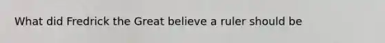 What did Fredrick the Great believe a ruler should be